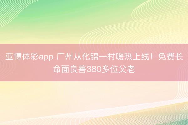亚博体彩app 广州从化锦一村暖热上线！免费长命面良善380多位父老