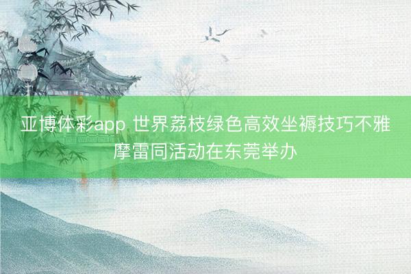 亚博体彩app 世界荔枝绿色高效坐褥技巧不雅摩雷同活动在东莞举办