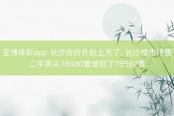 亚博体彩app 长沙房价升起上天了, 长沙楼市待售二手房从76030套增到了78582套