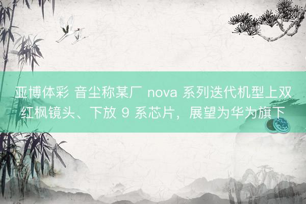 亚博体彩 音尘称某厂 nova 系列迭代机型上双红枫镜头、下放 9 系芯片，展望为华为旗下