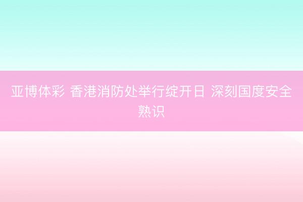 亚博体彩 香港消防处举行绽开日 深刻国度安全熟识
