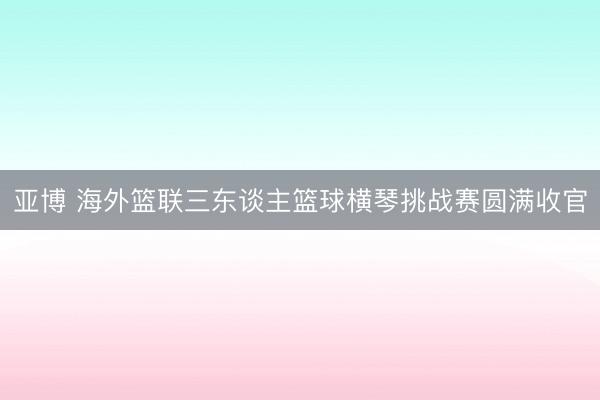 亚博 海外篮联三东谈主篮球横琴挑战赛圆满收官