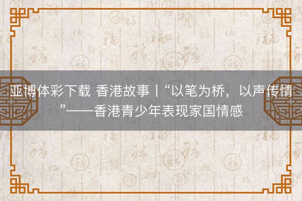 亚博体彩下载 香港故事丨“以笔为桥，以声传情”——香港青少年表现家国情感