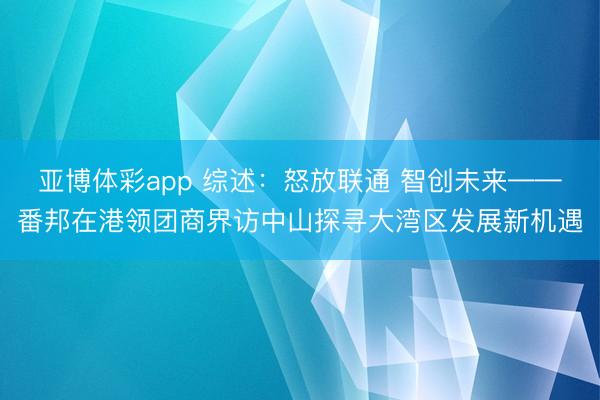 亚博体彩app 综述：怒放联通 智创未来——番邦在港领团商界访中山探寻大湾区发展新机遇