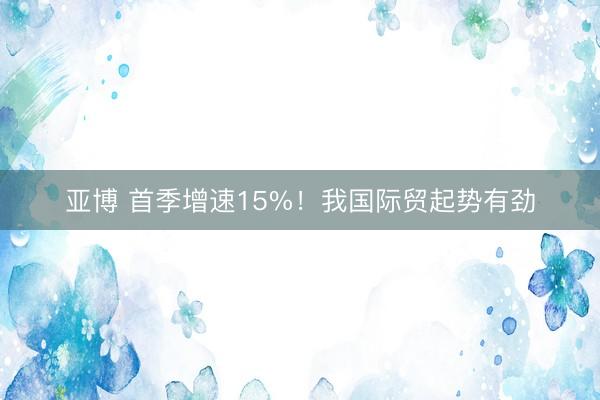 亚博 首季增速15%！我国际贸起势有劲