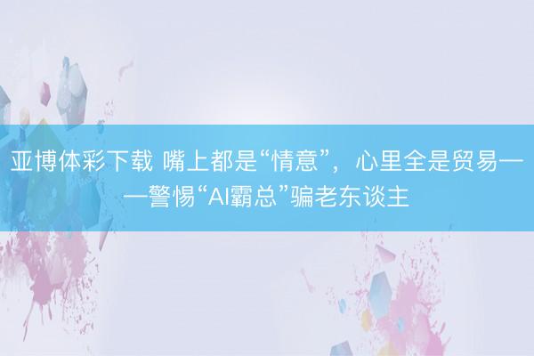 亚博体彩下载 嘴上都是“情意”,心里全是贸易——警惕“AI霸总”骗老东谈主