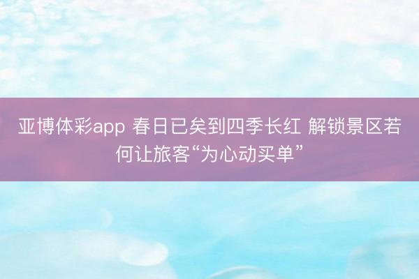 亚博体彩app 春日已矣到四季长红 解锁景区若何让旅客“为心动买单”