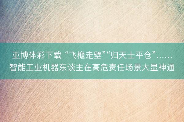 亚博体彩下载 “飞檐走壁”“归天士平仓”……智能工业机器东谈主在高危责任场景大显神通
