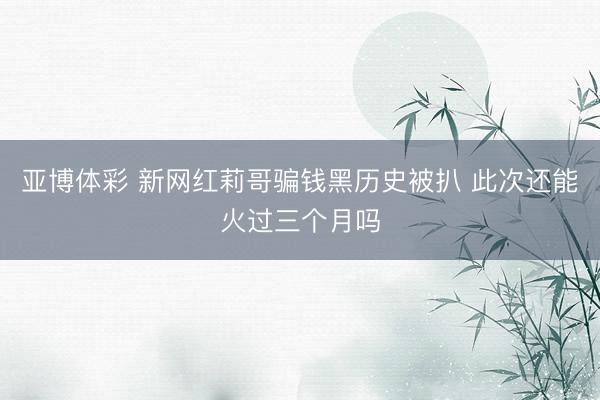 亚博体彩 新网红莉哥骗钱黑历史被扒 此次还能火过三个月吗
