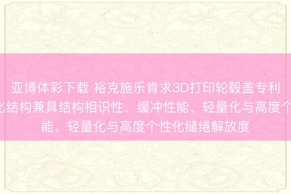 亚博体彩下载 裕克施乐肯求3D打印轮毂盖专利, 达成复杂一体化结构兼具结构相识性、缓冲性能、轻量化与高度个性化缱绻解放度