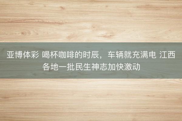 亚博体彩 喝杯咖啡的时辰，车辆就充满电 江西各地一批民生神志加快激动