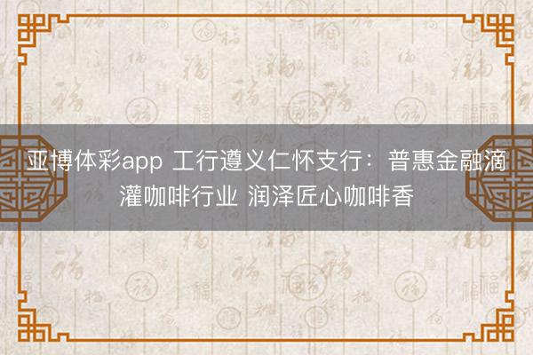 亚博体彩app 工行遵义仁怀支行：普惠金融滴灌咖啡行业 润泽匠心咖啡香