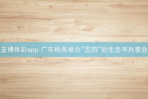 亚博体彩app 广东税务举办“五四”后生念书共享会