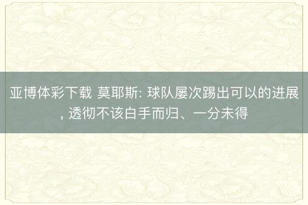 亚博体彩下载 莫耶斯: 球队屡次踢出可以的进展, 透彻不该白手而归、一分未得
