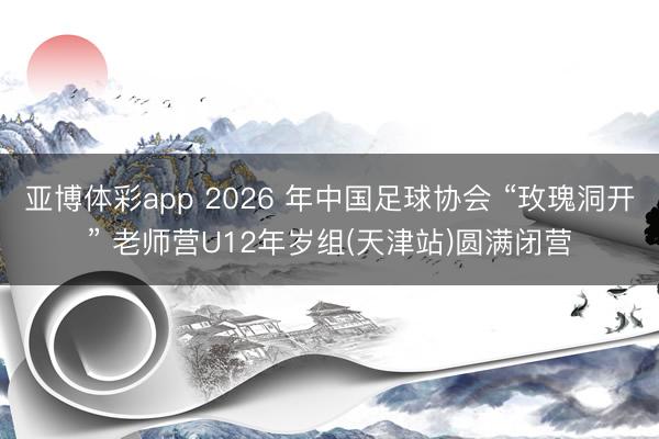亚博体彩app 2026 年中国足球协会 “玫瑰洞开” 老师营U12年岁组(天津站)圆满闭营