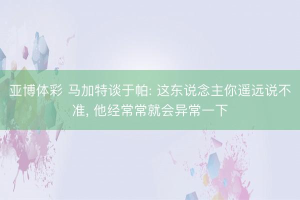 亚博体彩 马加特谈于帕: 这东说念主你遥远说不准, 他经常常就会异常一下