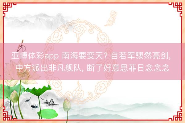 亚博体彩app 南海要变天? 自若军骤然亮剑, 中方派出非凡舰队, 断了好意思菲日念念念