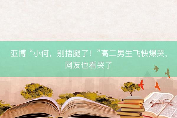 亚博 “小何，别捂腿了！”高二男生飞快爆哭，网友也看哭了