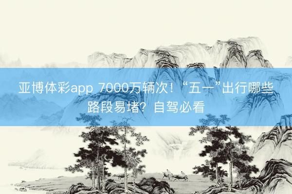 亚博体彩app 7000万辆次！“五一”出行哪些路段易堵？自驾必看