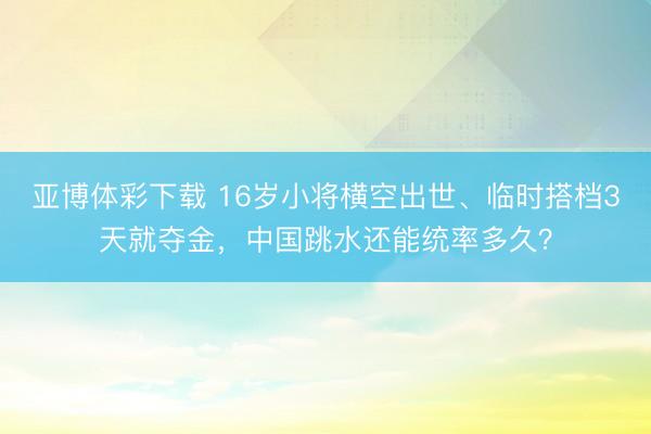 亚博体彩下载 16岁小将横空出世、临时搭档3天就夺金，中国跳水还能统率多久？