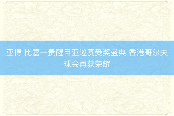 亚博 比嘉一贵醒目亚巡赛受奖盛典 香港哥尔夫球会再获荣耀