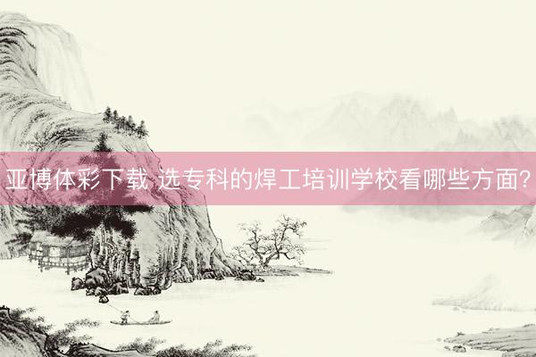 亚博体彩下载 选专科的焊工培训学校看哪些方面？