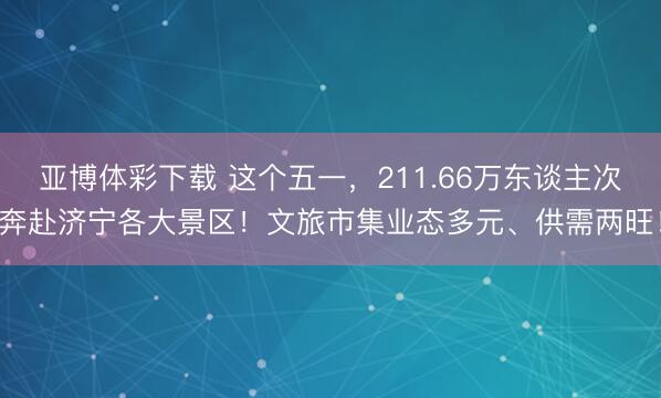 亚博体彩下载 这个五一，211.66万东谈主次奔赴济宁各大景区！文旅市集业态多元、供需两旺！