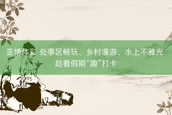 亚博体彩 处事区畅玩、乡村漫游、水上不雅光 趁着假期“趣”打卡