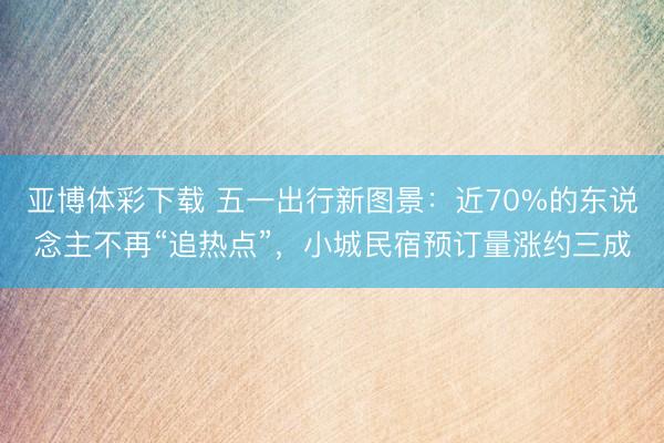 亚博体彩下载 五一出行新图景：近70%的东说念主不再“追热点”，小城民宿预订量涨约三成