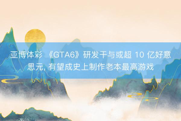 亚博体彩 《GTA6》研发干与或超 10 亿好意思元, 有望成史上制作老本最高游戏