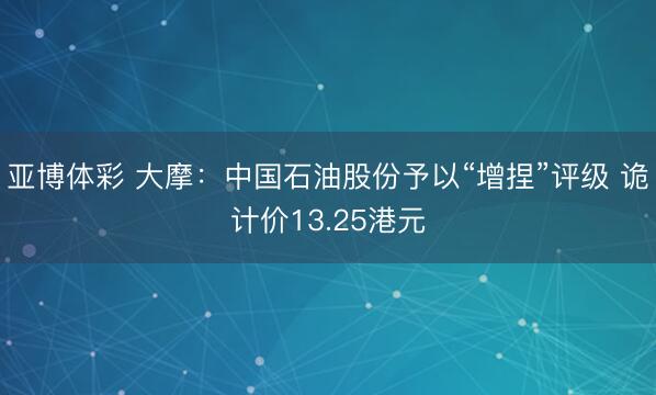 亚博体彩 大摩：中国石油股份予以“增捏”评级 诡计价13.25港元