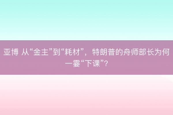 亚博 从“金主”到“耗材”，特朗普的舟师部长为何一霎“下课”？