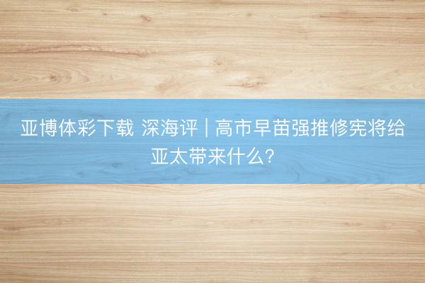亚博体彩下载 深海评 | 高市早苗强推修宪将给亚太带来什么？