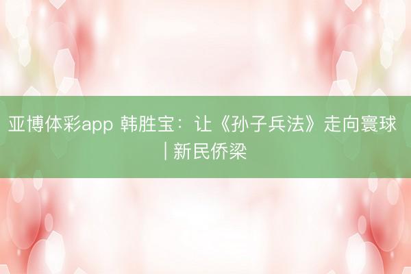 亚博体彩app 韩胜宝：让《孙子兵法》走向寰球 | 新民侨梁