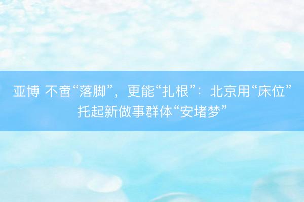 亚博 不啻“落脚”，更能“扎根”：北京用“床位”托起新做事群体“安堵梦”