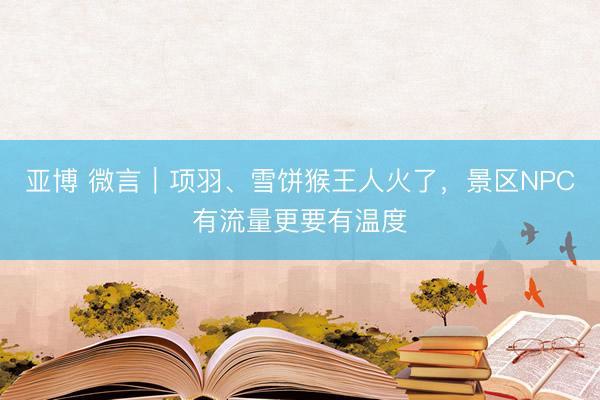 亚博 微言｜项羽、雪饼猴王人火了，景区NPC有流量更要有温度