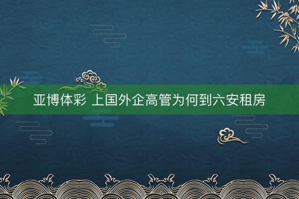 亚博体彩 上国外企高管为何到六安租房