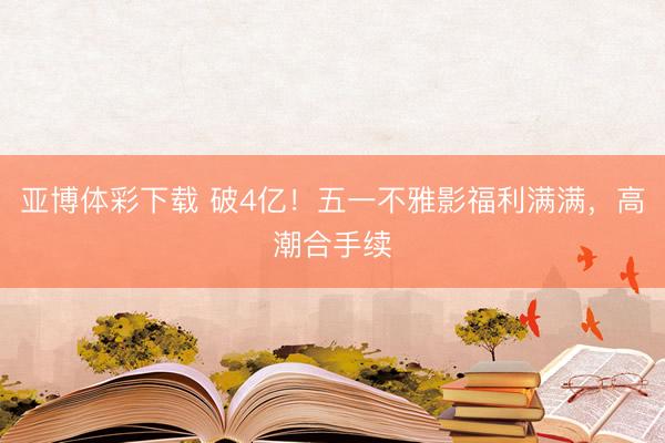 亚博体彩下载 破4亿！五一不雅影福利满满，高潮合手续