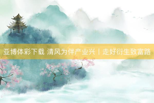 亚博体彩下载 清风为伴产业兴丨走好衍生致富路