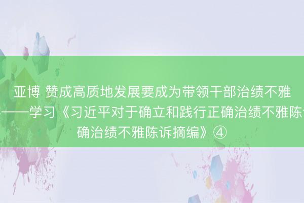 亚博 赞成高质地发展要成为带领干部治绩不雅的伏击内容——学习《习近平对于确立和践行正确治绩不雅陈诉摘编》④