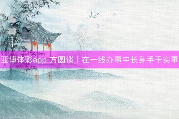 亚博体彩app 方圆谈丨在一线办事中长身手干实事