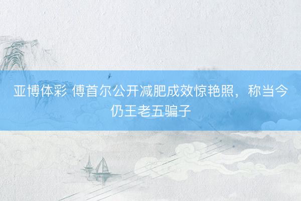 亚博体彩 傅首尔公开减肥成效惊艳照，称当今仍王老五骗子