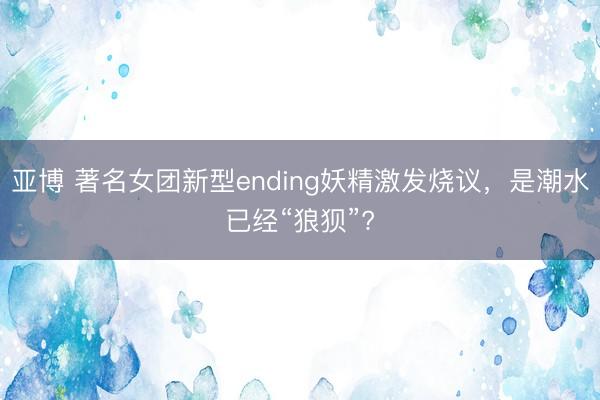 亚博 著名女团新型ending妖精激发烧议，是潮水已经“狼狈”?