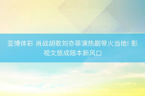 亚博体彩 肖战胡歌刘亦菲演热剧带火当地! 影视文旅成赔本新风口