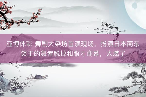 亚博体彩 舞剧大染坊首演现场，扮演日本商东谈主的舞者脱掉和服才谢幕，太燃了
