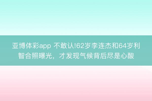 亚博体彩app 不敢认!62岁李连杰和64岁利智合照曝光，才发现气候背后尽是心酸