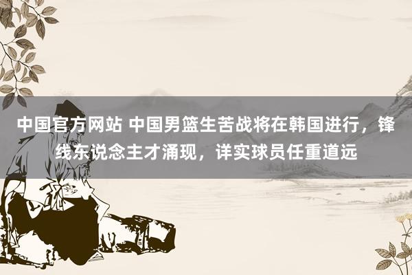 中国官方网站 中国男篮生苦战将在韩国进行,锋线东说念主才涌现,详实球员任重道远