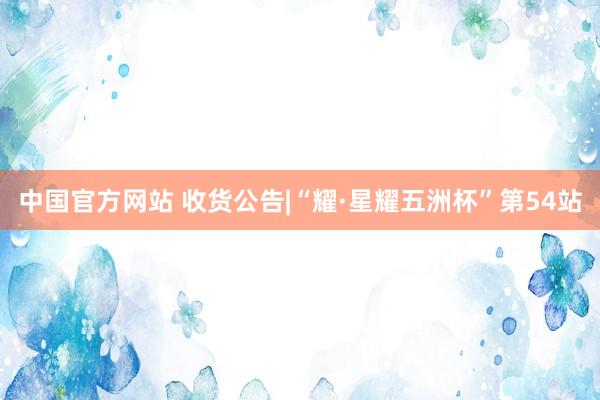 中国官方网站 收货公告|“耀·星耀五洲杯”第54站