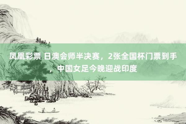 凤凰彩票 日澳会师半决赛,2张全国杯门票到手,中国女足今晚迎战印度