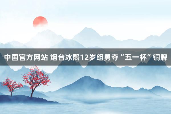 中国官方网站 烟台冰熙12岁组勇夺“五一杯”铜牌
